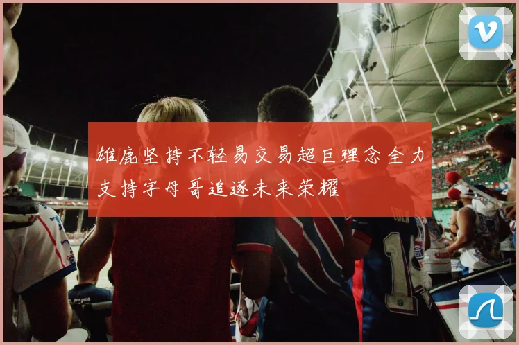 雄鹿坚持不轻易交易超巨理念全力支持字母哥追逐未来荣耀