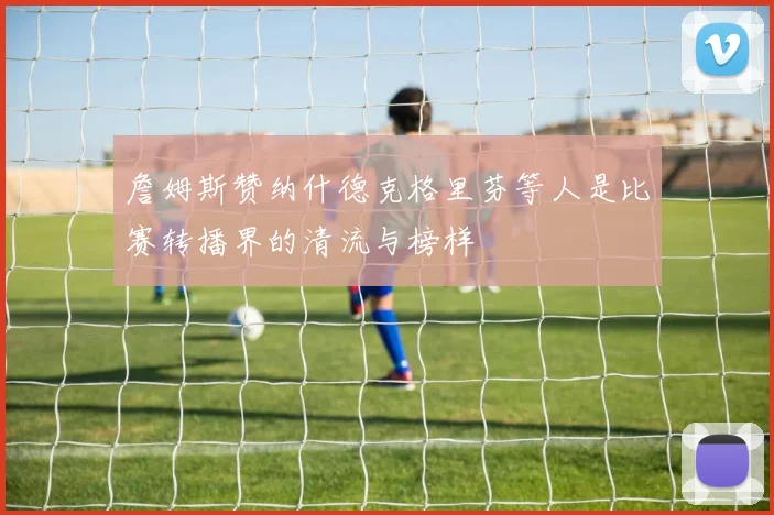 詹姆斯赞纳什德克格里芬等人是比赛转播界的清流与榜样