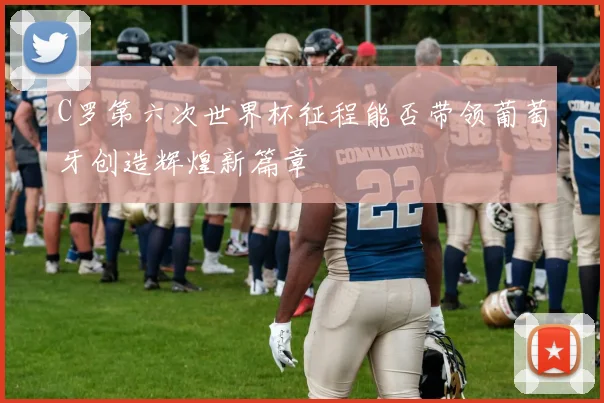 C罗第六次世界杯征程能否带领葡萄牙创造辉煌新篇章